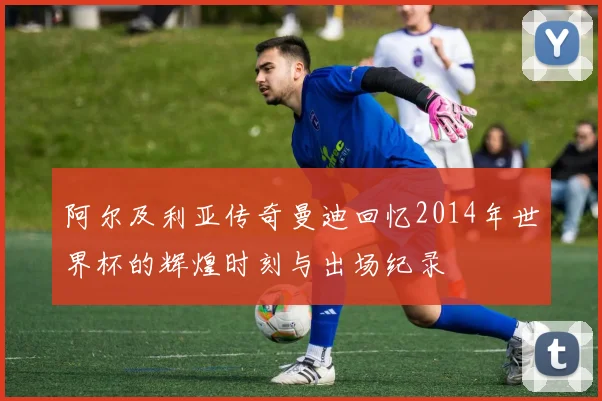 阿尔及利亚传奇曼迪回忆2014年世界杯的辉煌时刻与出场纪录
