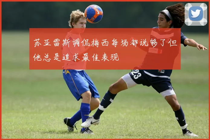 苏亚雷斯调侃梅西每场都说够了但他总是追求最佳表现
