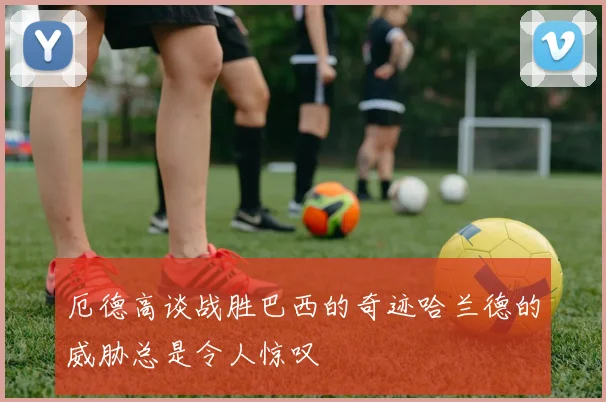 厄德高谈战胜巴西的奇迹哈兰德的威胁总是令人惊叹