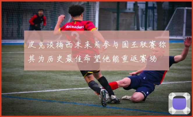 皮克谈梅西未来或参与国王联赛称其为历史最佳希望他能重返赛场