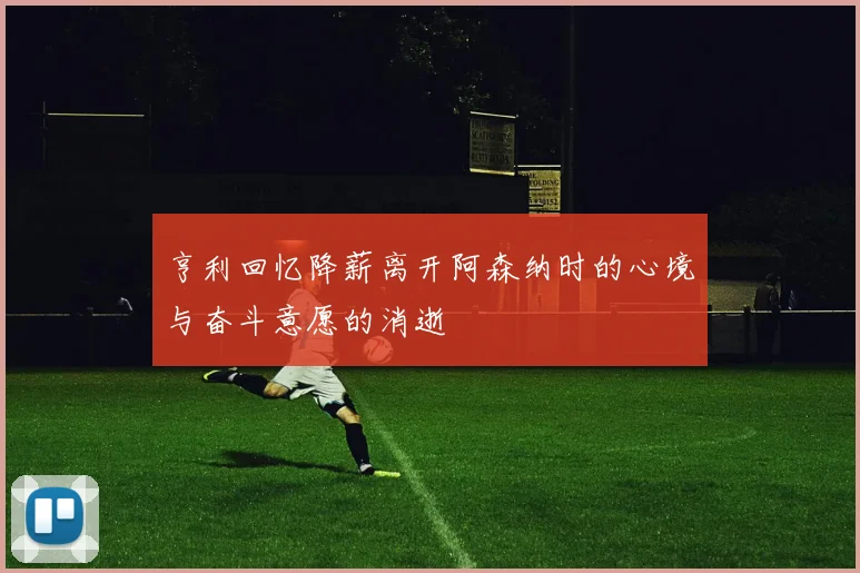 亨利回忆降薪离开阿森纳时的心境与奋斗意愿的消逝