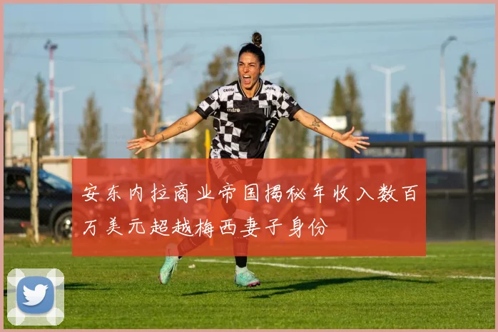 安东内拉商业帝国揭秘年收入数百万美元超越梅西妻子身份