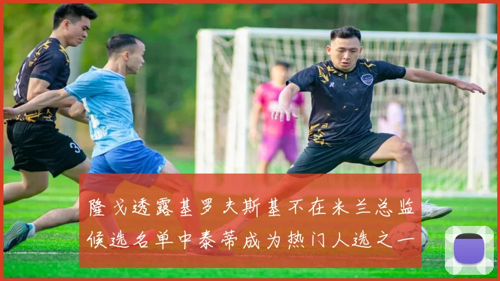 隆戈透露基罗夫斯基不在米兰总监候选名单中泰蒂成为热门人选之一