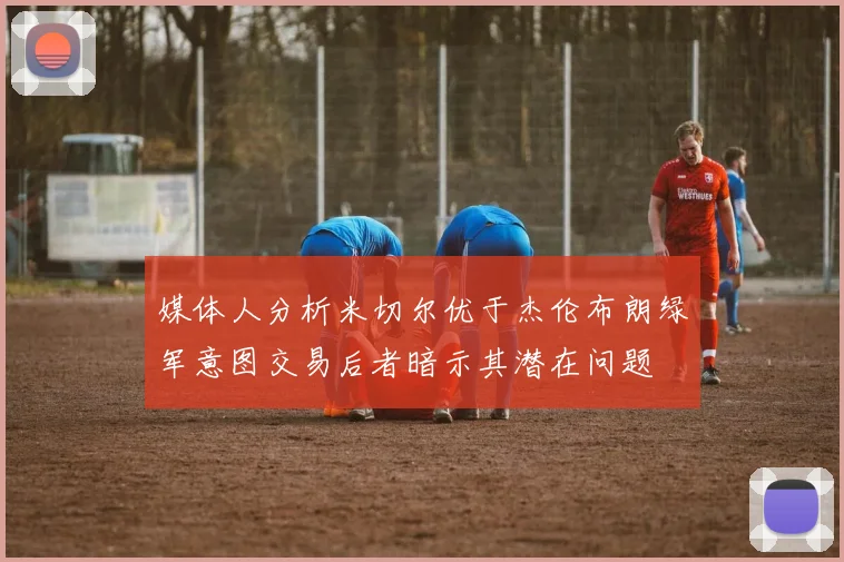 媒体人分析米切尔优于杰伦布朗绿军意图交易后者暗示其潜在问题