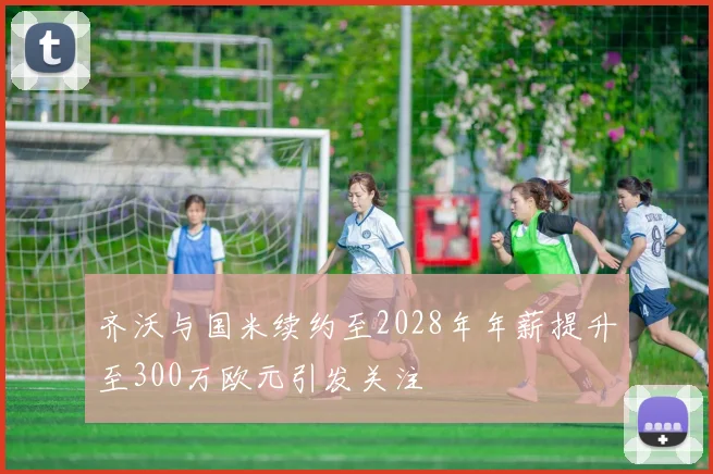 齐沃与国米续约至2028年年薪提升至300万欧元引发关注