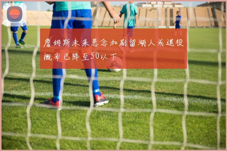 詹姆斯未来悬念加剧留湖人或退役概率已降至50以下