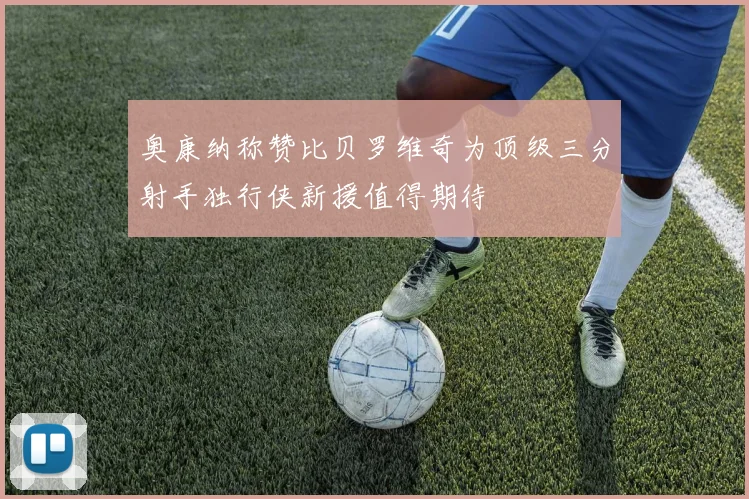 奥康纳称赞比贝罗维奇为顶级三分射手独行侠新援值得期待
