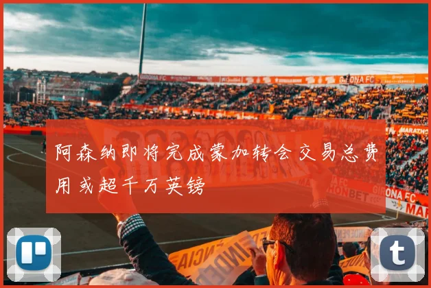 阿森纳即将完成蒙加转会交易总费用或超千万英镑