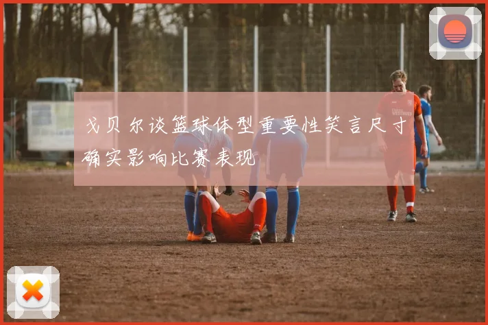 戈贝尔谈篮球体型重要性笑言尺寸确实影响比赛表现