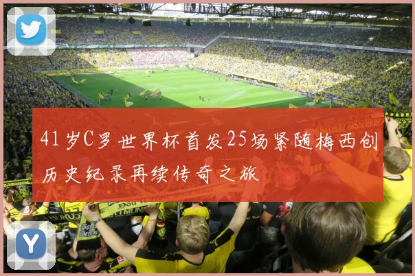 41岁C罗世界杯首发25场紧随梅西创历史纪录再续传奇之旅