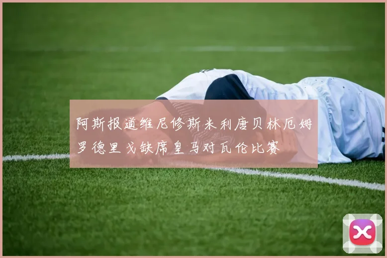 阿斯报道维尼修斯米利唐贝林厄姆罗德里戈缺席皇马对瓦伦比赛