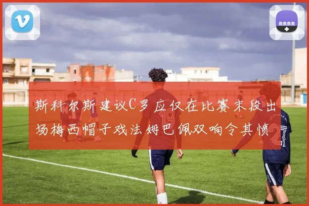 斯科尔斯建议C罗应仅在比赛末段出场梅西帽子戏法姆巴佩双响令其愤怒