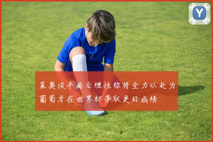 莱奥谈平局合理性称将全力以赴为葡萄牙在世界杯争取更好成绩