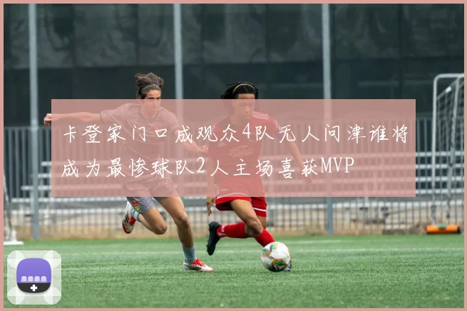 卡登家门口成观众4队无人问津谁将成为最惨球队2人主场喜获MVP