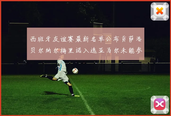西班牙友谊赛最新名单公布贡萨洛贝尔纳尔梅里诺入选亚马尔未能参赛
