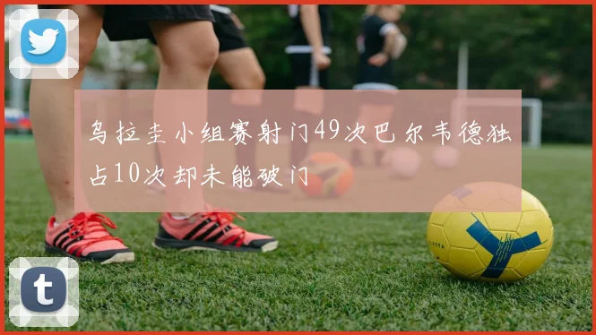 乌拉圭小组赛射门49次巴尔韦德独占10次却未能破门