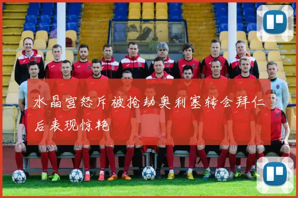 水晶宫怒斥被抢劫奥利塞转会拜仁后表现惊艳