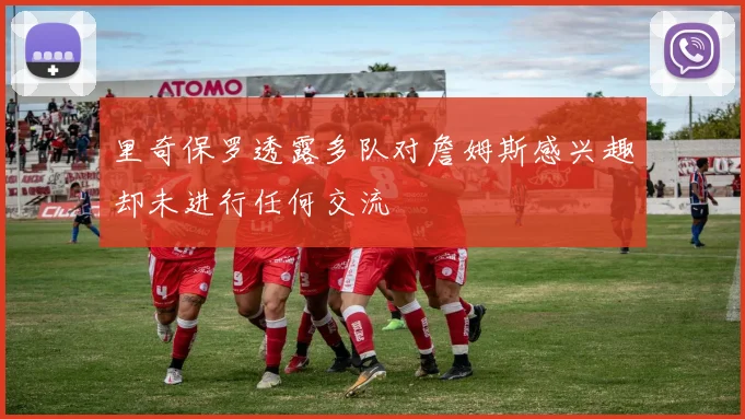 里奇保罗透露多队对詹姆斯感兴趣却未进行任何交流