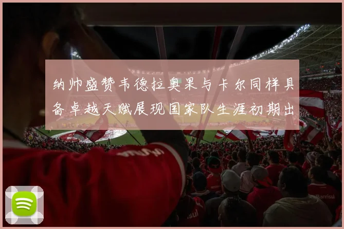 纳帅盛赞韦德拉奥果与卡尔同样具备卓越天赋展现国家队生涯初期出色表现