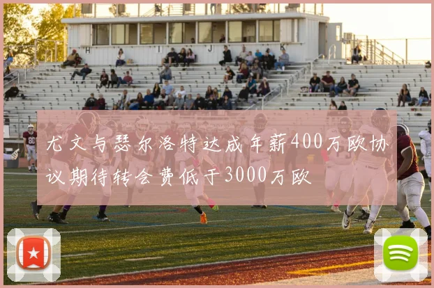 尤文与瑟尔洛特达成年薪400万欧协议期待转会费低于3000万欧