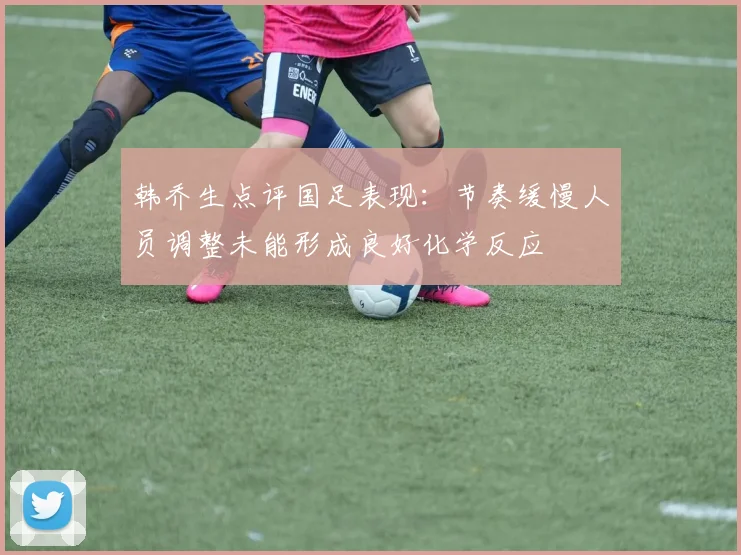 韩乔生点评国足表现：节奏缓慢人员调整未能形成良好化学反应