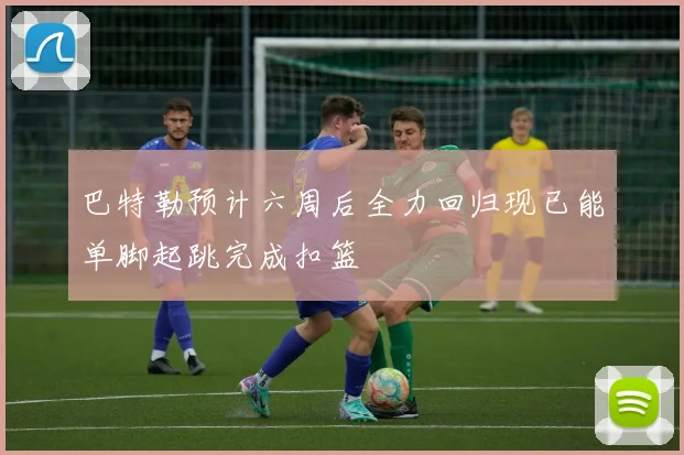 巴特勒预计六周后全力回归现已能单脚起跳完成扣篮