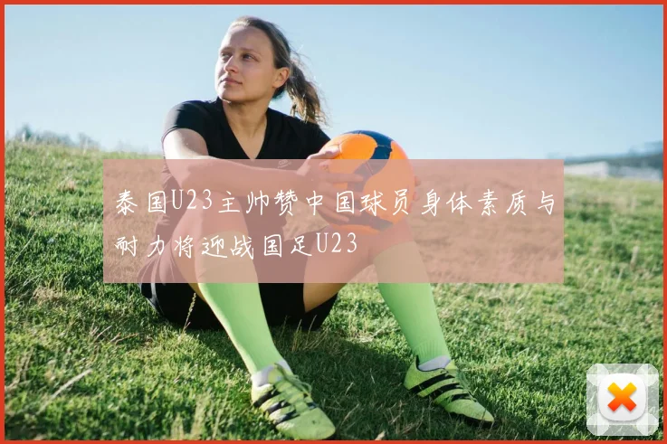 泰国U23主帅赞中国球员身体素质与耐力将迎战国足U23