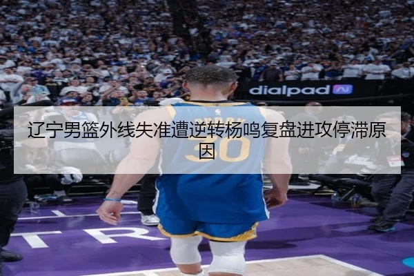 辽宁男篮外线失准遭逆转杨鸣复盘进攻停滞原因